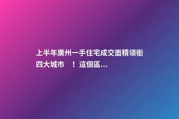 上半年廣州一手住宅成交面積領銜四大城市！這個區(qū)均價漲三成